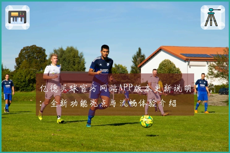 亿德买球官方网站APP版本更新说明：全新功能亮点与流畅体验介绍