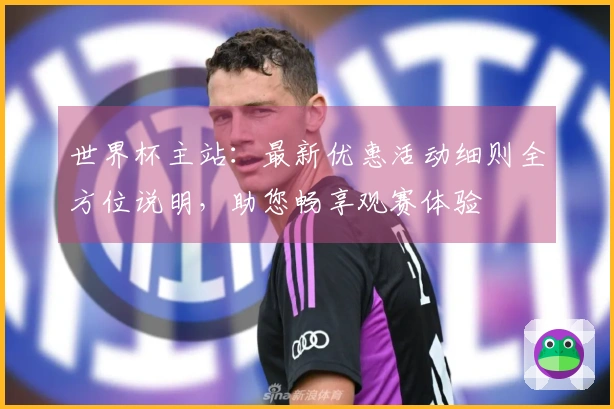 世界杯主站：最新优惠活动细则全方位说明，助您畅享观赛体验