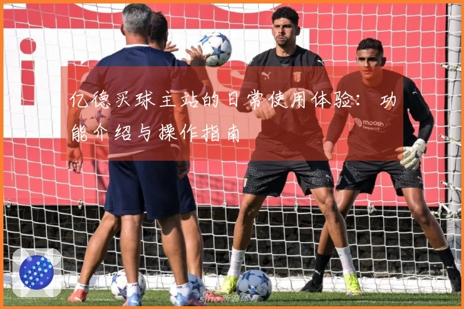 亿德买球主站的日常使用体验：功能介绍与操作指南