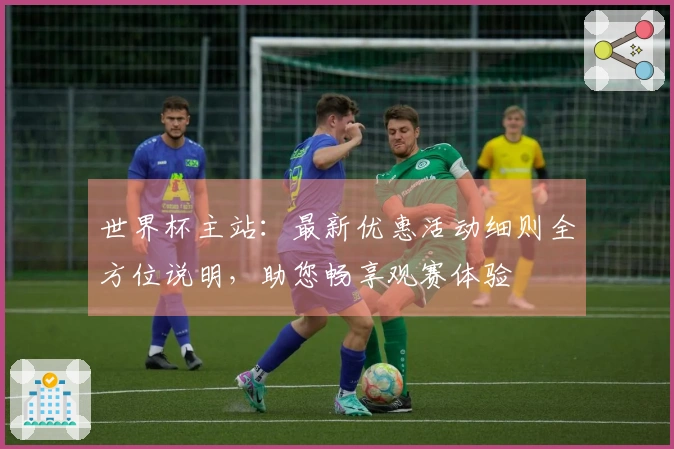 世界杯主站：最新优惠活动细则全方位说明，助您畅享观赛体验