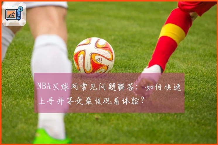 NBA买球网常见问题解答：如何快速上手并享受最佳观看体验？