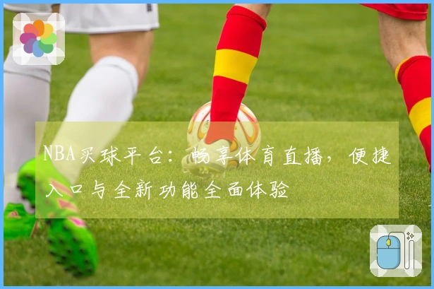 NBA买球平台：畅享体育直播，便捷入口与全新功能全面体验
