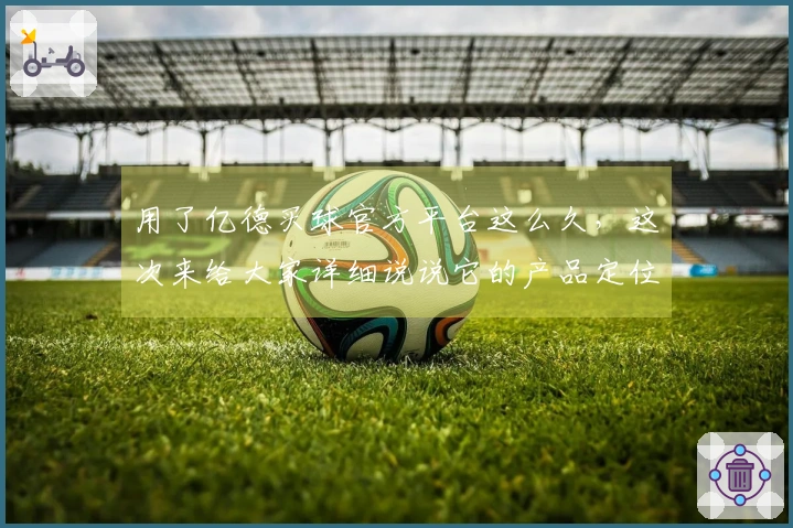 用了亿德买球官方平台这么久，这次来给大家详细说说它的产品定位和使用体验