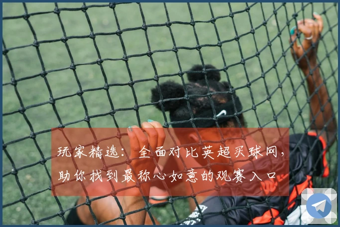玩家精选：全面对比英超买球网，助你找到最称心如意的观赛入口