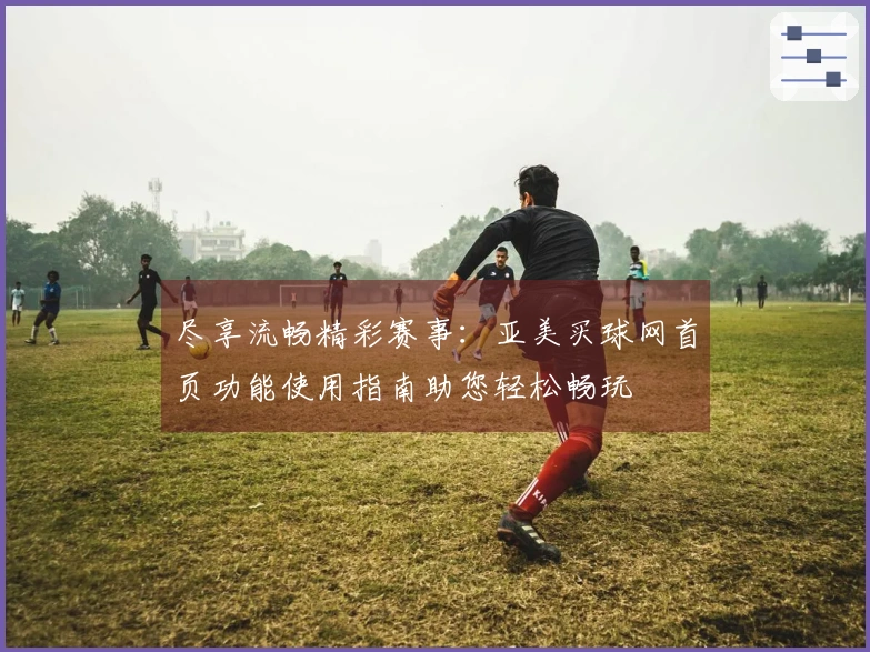 尽享流畅精彩赛事：亚美买球网首页功能使用指南助您轻松畅玩